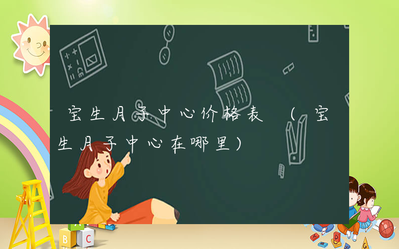 宝生月子中心价格表 (宝生月子中心在哪里)